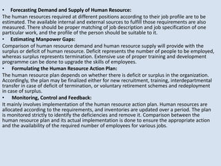 • Forecasting Demand and Supply of Human Resource:
The human resources required at different positions according to their job profile are to be
estimated. The available internal and external sources to fulfill those requirements are also
measured. There should be proper matching of job description and job specification of one
particular work, and the profile of the person should be suitable to it.
• Estimating Manpower Gaps:
Comparison of human resource demand and human resource supply will provide with the
surplus or deficit of human resource. Deficit represents the number of people to be employed,
whereas surplus represents termination. Extensive use of proper training and development
programme can be done to upgrade the skills of employees.
• Formulating the Human Resource Action Plan:
The human resource plan depends on whether there is deficit or surplus in the organization.
Accordingly, the plan may be finalized either for new recruitment, training, interdepartmental
transfer in case of deficit of termination, or voluntary retirement schemes and redeployment
in case of surplus.
• Monitoring, Control and Feedback:
It mainly involves implementation of the human resource action plan. Human resources are
allocated according to the requirements, and inventories are updated over a period. The plan
is monitored strictly to identify the deficiencies and remove it. Comparison between the
human resource plan and its actual implementation is done to ensure the appropriate action
and the availability of the required number of employees for various jobs.
 