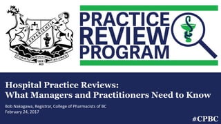 Hospital Practice Reviews:
What Managers and Practitioners Need to Know
Bob Nakagawa, Registrar, College of Pharmacists of BC
February 24, 2017
#CPBC
 