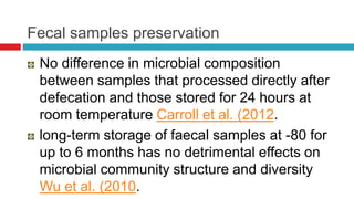 Fecal samples preservation
No difference in microbial composition
between samples that processed directly after
defecation and those stored for 24 hours at
room temperature Carroll et al. (2012.
long-term storage of faecal samples at -80 for
up to 6 months has no detrimental effects on
microbial community structure and diversity
Wu et al. (2010.
 