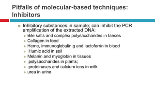 Pitfalls of molecular-based techniques:
Inhibitors
Inhibitory substances in sample; can inhibit the PCR
amplification of the extracted DNA:
Bile salts and complex polysaccharides in faeces
Collagen in food
Heme, immunoglobulin g and lactoferrin in blood
Humic acid in soil
Melanin and myoglobin in tissues
polysaccharides in plants;
proteinases and calcium ions in milk
urea in urine
 