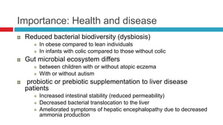 Importance: Health and disease
Reduced bacterial biodiversity (dysbiosis)
In obese compared to lean individuals
In infants with colic compared to those without colic
Gut microbial ecosystem differs
between children with or without atopic eczema
With or without autism
probiotic or prebiotic supplementation to liver disease
patients
Increased intestinal stability (reduced permeability)
Decreased bacterial translocation to the liver
Ameliorated symptoms of hepatic encephalopathy due to decreased
ammonia production
 