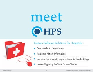 meet
               Custom Software Solutions for Hospitals
                 Enhance Brand Awareness

                 Real-time Patient Information

                 Increase Revenues through Efficient & Timely Billing

                 Instant Eligibility & Claim Status Checks

www.2hps.com              1                      © Health Plan Systems, Inc. All rights reserved
 