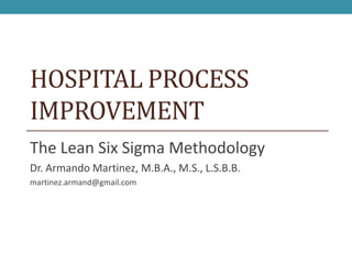 HOSPITAL PROCESS
IMPROVEMENT
The Lean Six Sigma Methodology
Dr. Armando Martinez, M.B.A., M.S., L.S.B.B.
martinez.armand@gmail.com
 
