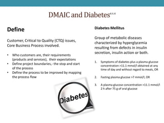 DMAIC and Diabetes                  8,9,10




                                                     Diabetes Mellitus
Define
                                                     Group of metabolic diseases
Customer, Critical to Quality (CTQ) issues,
                                                     characterized by hyperglycemia
Core Business Process involved.
                                                     resulting from defects in insulin
                                                     secretion, insulin action or both.
•   Who customers are, their requirements
    (products and services), their expectations
                                                     1.   Symptoms of diabetes plus a plasma glucose
•   Define project boundaries,- the stop and start        concentration >11.1 mmol/l obtained at any
    of the process                                        time of day and without regard to meals, OR
•   Define the process to be improved by mapping
    the process flow                                 2.   Fasting plasma glucose >7 mmol/l, OR

                                                     3.   A plasma glucose concentration >11.1 mmol/l
                                                          2 h after 75 g of oral glucose
 