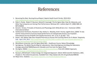 References
1. Becoming Our Best. Nursing Annual Report. Baptist Health South Florida. 2010-2011.
    http://baptisthealth.net/en/media-center/Documents/Nursing_Annual032012.pdf
2. Peter S. Pande, Robert P. Neuman, Roland R. Cavanagh. The Six Sigma Way: How GE, Motorola, and
    Other Top Companies are Honing Their Performance. McGraw-Hill; 1 edition (April 27, 2000) ISBN-10:
    0071358064
3. Gerard J. Tortora. Principles of Anatomy and Physiology (John Wiley & Sons Inc) – Hardcover (2005)
    International Edition
4. Seetharaman Hariharan, Prasanta K. Dey, Harley S.L. Moseley, Areti Y. Kumar, Jagathi Gora, (2004) "A new
    tool for measurement of process-based performance of multispecialty tertiary care hospitals",
    International Journal of Health Care Quality Assurance, Vol. 17 Iss: 6, pp.302 – 312
5. David J. Hill. Robots Take Over Hospital Pharmacy as Human Pill-Counting Talents Go To Waste. Singularity
    Hub. April 17th, 2011. http://singularityhub.com/2011/04/17/robots-take-over-hospital-pharmacy-as-
    human-pill-counting-talents-go-to-waste-video/
6. MoreSteam University. Lean Six Sigma Black Belt – Healthcare Course. Body of Knowledge.
7. Sprickgroup. The Better Results Blog for Laboratories. http://sprickgroup.com/blog-the-laboratory-
    strategy-space/bid/78890/Awesome-Valuable-and-Free-Lean-Six-Sigma-Tools
8. iSix Sigma. DMAIC. http://www.isixsigma.com/dictionary/dmaic/ From GE’s DMAIC Approach,
    http://www.ge.com/capital/vendor/dmaic.htm.
9. Nussey S, Whitehead S. Endocrinology: An Integrated Approach. Oxford: BIOS Scientific Publishers; 2001.
    Chapter 2, The endocrine pancreas. Available from: http://www.ncbi.nlm.nih.gov/books/NBK30/
10. Mayo Clinic. Diabetes. http://www.mayoclinic.com/health/diabetes/DS01121
 