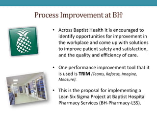 Process Improvement at BH            1




     • Across Baptist Health it is encouraged to
       identify opportunities for improvement in
       the workplace and come up with solutions
       to improve patient safety and satisfaction,
       and the quality and eﬃciency of care.

     • One performance improvement tool that it
       is used is TRIM (Teams, Refocus, Imagine,
       Measure).

     • This is the proposal for implementing a
       Lean Six Sigma Project at Baptist Hospital
       Pharmacy Services (BH-Pharmacy-LSS).
 