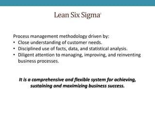 Lean Six Sigma       2




Process management methodology driven by:
• Close understanding of customer needs.
• Disciplined use of facts, data, and statistical analysis.
• Diligent attention to managing, improving, and reinventing
  business processes.


  It is a comprehensive and flexible system for achieving,
         sustaining and maximizing business success.
 
