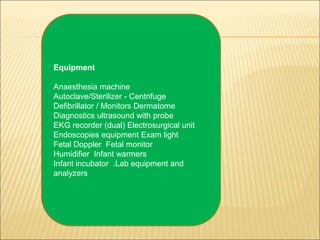 Equipment
Anaesthesia machine
Autoclave/Sterilizer - Centrifuge
Defibrillator / Monitors Dermatome
Diagnostics ultrasound with probe
EKG recorder (dual) Electrosurgical unit
Endoscopies equipment Exam light
Fetal Doppler Fetal monitor
Humidifier Infant warmers
Infant incubator .Lab equipment and
analyzers
 