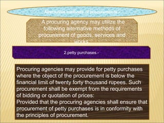 Alternative methods of procurements.-
, A procuring agency may utilize the
following alternative methods of
procurement of goods, services and
works.
2.petty purchases.-
Procuring agencies may provide for petty purchases
where the object of the procurement is below the
financial limit of twenty forty thousand rupees. Such
procurement shall be exempt from the requirements
of bidding or quotation of prices:
Provided that the procuring agencies shall ensure that
procurement of petty purchases is in conformity with
the principles of procurement.
 