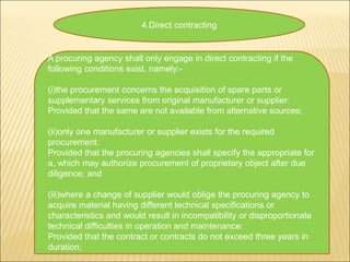 4.Direct contracting
A procuring agency shall only engage in direct contracting if the
following conditions exist, namely:-
(i)the procurement concerns the acquisition of spare parts or
supplementary services from original manufacturer or supplier:
Provided that the same are not available from alternative sources;
(ii)only one manufacturer or supplier exists for the required
procurement:
Provided that the procuring agencies shall specify the appropriate for
a, which may authorize procurement of proprietary object after due
diligence; and
(iii)where a change of supplier would oblige the procuring agency to
acquire material having different technical specifications or
characteristics and would result in incompatibility or disproportionate
technical difficulties in operation and maintenance:
Provided that the contract or contracts do not exceed three years in
duration;
 