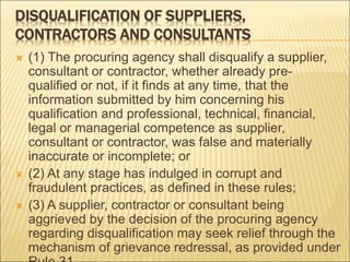 DISQUALIFICATION OF SUPPLIERS,
CONTRACTORS AND CONSULTANTS
 (1) The procuring agency shall disqualify a supplier,
consultant or contractor, whether already pre-
qualified or not, if it finds at any time, that the
information submitted by him concerning his
qualification and professional, technical, financial,
legal or managerial competence as supplier,
consultant or contractor, was false and materially
inaccurate or incomplete; or
 (2) At any stage has indulged in corrupt and
fraudulent practices, as defined in these rules;
 (3) A supplier, contractor or consultant being
aggrieved by the decision of the procuring agency
regarding disqualification may seek relief through the
mechanism of grievance redressal, as provided under
 