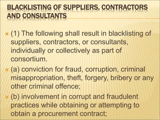 BLACKLISTING OF SUPPLIERS, CONTRACTORS
AND CONSULTANTS
 (1) The following shall result in blacklisting of
suppliers, contractors, or consultants,
individually or collectively as part of
consortium.
 (a) conviction for fraud, corruption, criminal
misappropriation, theft, forgery, bribery or any
other criminal offence;
 (b) involvement in corrupt and fraudulent
practices while obtaining or attempting to
obtain a procurement contract;
 