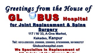 Greetings from the House ofGreetings from the House of
GLGL BUSBUS HospitalHospital
for Joint Replacement & Spinefor Joint Replacement & Spine
SurgerySurgery
117 / N/ 33, A-One Market,117 / N/ 33, A-One Market,
Kakadeo,Kakadeo, KanpurKanpur
Tel:Tel: 0512-2503355, 2500888, 2500005, 9793009988, 99190827270512-2503355, 2500888, 2500005, 9793009988, 9919082727
Globushospital.comGlobushospital.com
We Specialise in Replacement ofWe Specialise in Replacement of
 