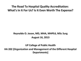 The Road To Hospital Quality Accreditation:
What’s In It For Us? Is It Even Worth The Expense?
Reynaldo O. Joson, MD, MHA, MHPEd, MSc Surg
August 16, 2013
UP College of Public Health
HA 202 [Organization and Management of the Different Hospital
Departments]
 