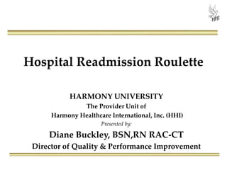 Hospital Readmission Roulette
HARMONY UNIVERSITY
The Provider Unit of
Harmony Healthcare International, Inc. (HHI)
Presented by:
Diane Buckley, BSN,RN RAC-CT
Director of Quality & Performance Improvement
 