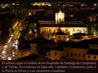 El edificio sigue el modelo de los hospitales de Santiago de Compostela
y de Toledo. Se construye en lugar alto, ventilado y extramuros, junto a
la Puerta de Elvira y a un cementerio musulmán

 