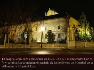 El hospital comienza a funcionar en 1525. En 1526 el emperador Carlos
V y la reina Juana ordenan el traslado de los enfermos del Hospital de la
Alhambra al Hospital Real

 