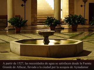 A partir de 1527, las necesidades de agua se satisfacen desde la Fuente
Grande de Alfacar, llevada a la ciudad por la acequia de Aynadamar

 