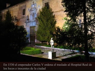 En 1530 el emperador Carlos V ordena el traslado al Hospital Real de
los locos e inocentes de la ciudad

 