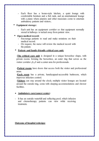 - Each floor has a home-style kitchen, a quiet lounge with
comfortable furniture and a fish tank, and an entertainment lounge
with a piano where pianists and other musicians come to entertain
ambulatory patients and visitors.
• Equipment storage:
- Each unit has an equipment corridor so that equipment normally
stored in hallways is tucked away from patient view.
• Open medical record:
- Encourage patients to read and make notations on their
medical record.
- On request, the nurse will review the medical record with
the patient.
• Patient- and family-friendly critical care unit:
-The critical care unit is designed in a unique horseshoe shape, with
private rooms forming the horseshoe, an outer ring that serves as the
visitor corridor ‫الرواق‬ and a center area for professionals.
-Patient rooms have doors that access both the visitor and professional
areas.
-Each room has a private, handicapped-accessible bathroom, which
improves infection control.
-Visitors can stay around the clock; multiple visitor lounges are located
around the outside ring, some with sleeping accommodations and shower
facilities.
 Ambulatory care/cancer center:
- It has an outside waterfall and reflecting pool, which infusion
and chemotherapy patients can view while receiving
treatment.
Outcome of hospital redesign:
 