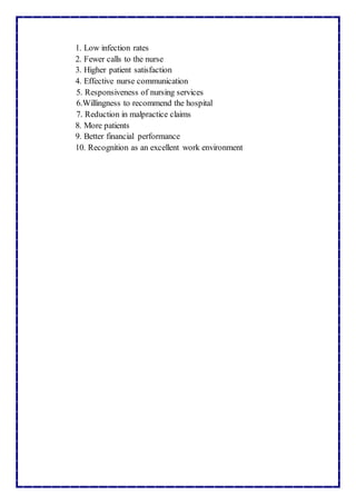 1. Low infection rates
2. Fewer calls to the nurse
3. Higher patient satisfaction
4. Effective nurse communication
5. Responsiveness of nursing services
6.Willingness to recommend the hospital
7. Reduction in malpractice claims
8. More patients
9. Better financial performance
10. Recognition as an excellent work environment
 