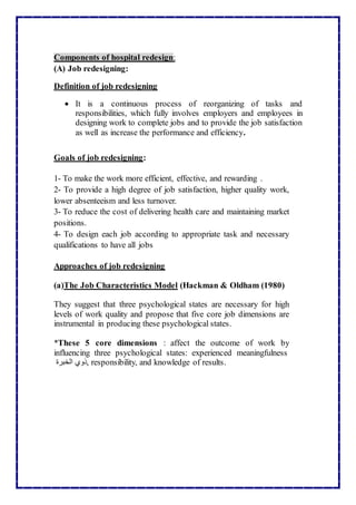 Components of hospital redesign:
(A) Job redesigning:
Definition of job redesigning
 It is a continuous process of reorganizing of tasks and
responsibilities, which fully involves employers and employees in
designing work to complete jobs and to provide the job satisfaction
as well as increase the performance and efficiency.
Goals of job redesigning:
1- To make the work more efficient, effective, and rewarding .
2- To provide a high degree of job satisfaction, higher quality work,
lower absenteeism and less turnover.
3- To reduce the cost of delivering health care and maintaining market
positions.
4- To design each job according to appropriate task and necessary
qualifications to have all jobs
Approaches of job redesigning
(a)The Job Characteristics Model (Hackman & Oldham (1980)
They suggest that three psychological states are necessary for high
levels of work quality and propose that five core job dimensions are
instrumental in producing these psychological states.
*These 5 core dimensions : affect the outcome of work by
influencing three psychological states: experienced meaningfulness
‫ذوي‬‫الخبرة‬ , responsibility, and knowledge of results.
 