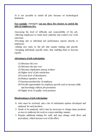-It is not possible to enrich all jobs because of technological
limitations.
For example, managers can use these five factors to enrich the
jobs of employees by;-
-Increasing the level of difficulty and responsibility of the job.
-Allowing employees to retain more authority and control over work
outcomes.
-Providing unit or individual job performance reports directly to
employees.
-Adding new tasks to the job that require training and growth.
-Assigning individuals specific tasks, thus enabling them to become
experts.
Advantages of job redesigning:
(1) Decrease the cost
(2) Decrease the turn over
(3) Decrease duplication among workers
(4) Higher level of job satisfaction
(5) Lower level of absenteeism
(6) Reduce repetitive work
(7) Increase productivity of employee
(8) Provide opportunities for employee growth such as increase skills
and knowledge without job promotion
(9) Higher level of quality work products
Disadvantages of job redesigning:
1. Jobs must be reviewed, and a list of enrichment options developed and
analyzed for each position.
2. Needs to be analyzed, and it may be necessary to change many positions
at once to reallocate the work in a more enriching manner.
3. Require additional training for staff, and may change work flows and
procedures, which increase cost of the effort.
 