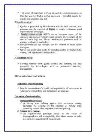  The group of employees working in a cell is semi-autonomous so
that they can be flexible in their approach – provided targets for
quality and quantities are met.
2-Quality control:
 Quality is promoted by identification with the final product, peer
pressure and the concept of Kaizen in which continuous small
improvements are sought.
 Quality control circles (QCC) are an important aspect of the
Japanese approach as workers meet regularly (for example, at the
start of each day) and discuss work-related problems such as
quality, productivity and safety.
 Recommendations for changes can be referred to more senior
managers.
 QCCs can greatly enrich jobs by providing outlets for higher skills,
variety, task significance and feedback.
3-Minimum waste:
 Flowing naturally from quality control and flexibility but also
promoted by technologies such as just-in-time inventory
management.
(B)Organizational restructures:
Definition of restructuring
 It is the examination of a health care organization of patient care in
which new relationships and expectation are adopted.
Examples of restructuring:
1- Differentiate practice:
 A nursing care delivery system that maximizes nursing
resources by focusing on the structure of nursing roles
according to education, experience and competency.
2- Shared governance:
 An organizational paradigm based on the values of
interdependence and accountability that allows nurses to make
decisions in a decentralized environment.
 