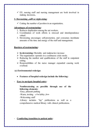  EX .nursing staff and nursing management are both involved in
making decisions.
3- Downsizing ‫تقليص‬ or right-sizing:
 Cutting the number of position in an organization.
Advantages of restructuring:
1. Reduces duplication among the net workers.
2. Coordination of work efforts is stressed and interdependence
valued.
3. Downsizing encourages self-promotion, and consumes inordinate
amounts of the time and energy of the staff and management.
Barriers of restructuring:
 In downsizing: Mortality and malpractice increase
 The organization operates in a continuous crisis mode.
 Reducing the number and qualifications of the staff in outpatient
setting.
 Responsibilities of the nurse manager expanded causing work
overload.
(c) Environmental redesign:
 Features of hospital redesign include the following:
- Easy to navigate hospital entry:
Nonthreatening as possible through use of the
following elements:
-Easy, pleasant parking
-Warm, inviting ‫جذاب‬ lobby ‫مدخل‬
-Welcoming staff
-Library: includes “lay” publications as well as a
comprehensive medical library with clinical publications.
- Comforting transition to patient units:
 