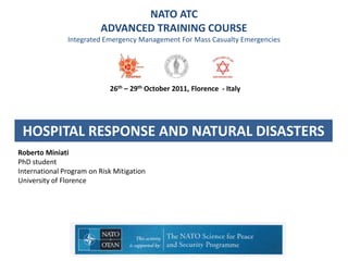 NATO ATC
                         ADVANCED TRAINING COURSE
               Integrated Emergency Management For Mass Casualty Emergencies




                            26th – 29th October 2011, Florence - Italy




 HOSPITAL RESPONSE AND NATURAL DISASTERS
Roberto Miniati
PhD student
International Program on Risk Mitigation
University of Florence
 