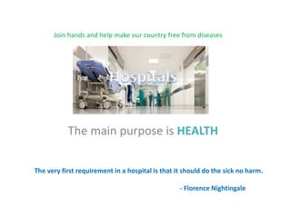 The main purpose is HEALTH
Join hands and help make our country free from diseases
The very first requirement in a hospital is that it should do the sick no harm.
- Florence Nightingale
 
