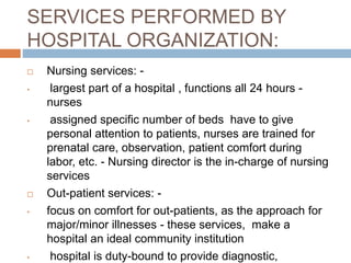 SERVICES PERFORMED BY
HOSPITAL ORGANIZATION:
 Nursing services: -
• largest part of a hospital , functions all 24 hours -
nurses
• assigned specific number of beds have to give
personal attention to patients, nurses are trained for
prenatal care, observation, patient comfort during
labor, etc. - Nursing director is the in-charge of nursing
services
 Out-patient services: -
• focus on comfort for out-patients, as the approach for
major/minor illnesses - these services, make a
hospital an ideal community institution
• hospital is duty-bound to provide diagnostic,
 