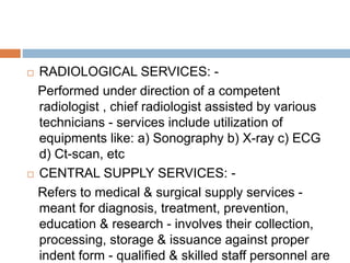  RADIOLOGICAL SERVICES: -
Performed under direction of a competent
radiologist , chief radiologist assisted by various
technicians - services include utilization of
equipments like: a) Sonography b) X-ray c) ECG
d) Ct-scan, etc
 CENTRAL SUPPLY SERVICES: -
Refers to medical & surgical supply services -
meant for diagnosis, treatment, prevention,
education & research - involves their collection,
processing, storage & issuance against proper
indent form - qualified & skilled staff personnel are
 