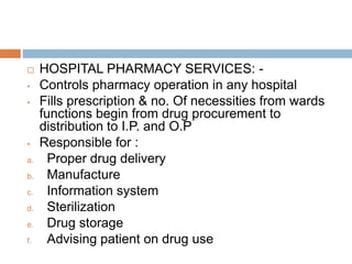  HOSPITAL PHARMACY SERVICES: -
• Controls pharmacy operation in any hospital
• Fills prescription & no. Of necessities from wards
functions begin from drug procurement to
distribution to I.P. and O.P
• Responsible for :
a. Proper drug delivery
b. Manufacture
c. Information system
d. Sterilization
e. Drug storage
f. Advising patient on drug use
 