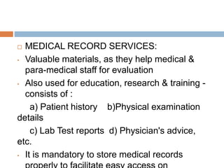  MEDICAL RECORD SERVICES:
• Valuable materials, as they help medical &
para-medical staff for evaluation
• Also used for education, research & training -
consists of :
a) Patient history b)Physical examination
details
c) Lab Test reports d) Physician's advice,
etc.
• It is mandatory to store medical records
 