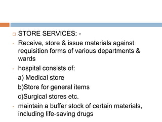  STORE SERVICES: -
• Receive, store & issue materials against
requisition forms of various departments &
wards
• hospital consists of:
a) Medical store
b)Store for general items
c)Surgical stores etc.
• maintain a buffer stock of certain materials,
including life-saving drugs
 