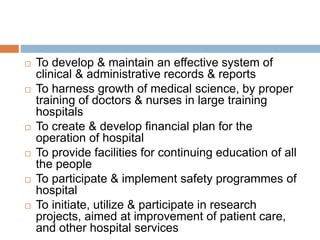  To develop & maintain an effective system of
clinical & administrative records & reports
 To harness growth of medical science, by proper
training of doctors & nurses in large training
hospitals
 To create & develop financial plan for the
operation of hospital
 To provide facilities for continuing education of all
the people
 To participate & implement safety programmes of
hospital
 To initiate, utilize & participate in research
projects, aimed at improvement of patient care,
and other hospital services
 