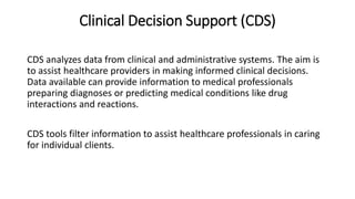 Clinical Decision Support (CDS)
CDS analyzes data from clinical and administrative systems. The aim is
to assist healthcare providers in making informed clinical decisions.
Data available can provide information to medical professionals
preparing diagnoses or predicting medical conditions like drug
interactions and reactions.
CDS tools filter information to assist healthcare professionals in caring
for individual clients.
 