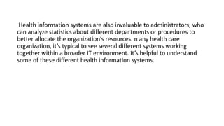 Health information systems are also invaluable to administrators, who
can analyze statistics about different departments or procedures to
better allocate the organization’s resources. n any health care
organization, it’s typical to see several different systems working
together within a broader IT environment. It’s helpful to understand
some of these different health information systems.
 