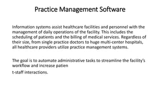 Practice Management Software
Information systems assist healthcare facilities and personnel with the
management of daily operations of the facility. This includes the
scheduling of patients and the billing of medical services. Regardless of
their size, from single practice doctors to huge multi-center hospitals,
all healthcare providers utilize practice management systems.
The goal is to automate administrative tasks to streamline the facility’s
workflow and increase patien
t-staff interactions.
 