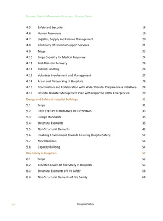 National Disaster Management Guidelines : Hospital Safety
Hospital Safety
viii
4.5	 Safety and Security 18
4.6	 Human Resources  19
4.7	 Logistics, Supply and Finance Management 20
4.8	 Continuity of Essential Support Services 21
4.9	 Triage 23
4.10	 Surge Capacity for Medical Response  24
4.11	 Post-Disaster Recovery  26
4.12	 Patient Handling 26
4.13	 Volunteer Involvement and Management 27
4.14	 Area Level Networking of Hospitals 28
4.15	 Coordination and Collaboration with Wider Disaster Preparedness Initiatives 28
4.16	 Hospital Disaster Management Plan with respect to CBRN Emergencies:  29
Design and Safety of Hospital Buildings 31
5.1	 Scope  31
5.2	 EXPECTED PERFORMANCE OF HOSPITALS 33
5.3	 Design Standards  35
5.4	 Structural Elements 35
5.5	 Non-Structural Elements 42
5.6	 Enabling Environment Towards Ensuring Hospital Safety 52
5.7	 Miscellaneous 54
5.8	 Capacity Building 54
Fire Safety in Hospitals 57
6.1.	 Scope 57
6.2	 Expected Levels Of Fire Safety In Hospitals 57
6.3	 Structural Elements of Fire Safety 58
6.4	 Non-Structural Elements of Fire Safety  68
 