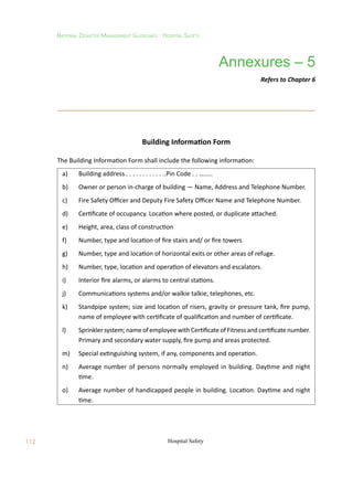 112
National Disaster Management Guidelines : Hospital Safety
Hospital Safety
Building Information Form
The Building Information Form shall include the following information:
a)	 Building address . . . . . . . . . . . ..Pin Code . . ….....
b)	 Owner or person in-charge of building — Name, Address and Telephone Number.
c)	 Fire Safety Officer and Deputy Fire Safety Officer Name and Telephone Number.
d)	 Certificate of occupancy. Location where posted, or duplicate attached.
e)	 Height, area, class of construction
f)	 Number, type and location of fire stairs and/ or fire towers
g)	 Number, type and location of horizontal exits or other areas of refuge.
h)	 Number, type, location and operation of elevators and escalators.
i)	 Interior fire alarms, or alarms to central stations.
j)	 Communications systems and/or walkie talkie, telephones, etc.
k)	 Standpipe system; size and location of risers, gravity or pressure tank, fire pump,
name of employee with certificate of qualification and number of certificate.
l)	 Sprinklersystem;nameofemployeewithCertificateofFitnessandcertificatenumber.
Primary and secondary water supply, fire pump and areas protected.
m)	 Special extinguishing system, if any, components and operation.
n)	 Average number of persons normally employed in building. Daytime and night
time.
o)	 Average number of handicapped people in building. Location. Daytime and night
time.
Annexures – 5
Refers to Chapter 6
 