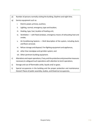 113
Annexures
Hospital Safety
p)	 Number of persons normally visiting the building. Daytime and night time.
q)	 Service equipment such as:
	 i.	 Electric power, primary, auxiliary;
	 ii.	 Lighting, normal, emergency, type and location;
	 iii.	 Heating, type, fuel, location of heating unit;
	 iv.	 Ventilation — with fixed windows, emergency means of exhausting heat and
smoke;
	 v.	 Air-Conditioning Systems — Brief description of the system, including ducts
and floors serviced;
	 vi.	 Refuse storage and disposal; Fire-fighting equipment and appliances,
	 vii.	 other than standpipe and sprinkler system; and
	 viii.	 Other pertinent building equipment.
r)	 Alterations and repair operations, if any, and the protective and preventive measures
necessary to safeguard such operations with attention to torch operations.
s)	 Storage and use of flammable solids, liquids and/ or gases.
t)	 Special occupancies in the building and the proper protection and maintenance
thereof. Places of public assembly, studios, and theatrical occupancies.
 