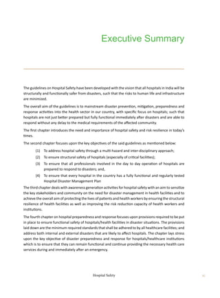 Hospital Safety xi
The guidelines on Hospital Safety have been developed with the vision that all hospitals in India will be
structurally and functionally safer from disasters, such that the risks to human life and infrastructure
are minimized.
The overall aim of the guidelines is to mainstream disaster prevention, mitigation, preparedness and
response activities into the health sector in our country, with specific focus on hospitals; such that
hospitals are not just better prepared but fully functional immediately after disasters and are able to
respond without any delay to the medical requirements of the affected community.
The first chapter introduces the need and importance of hospital safety and risk resilience in today’s
times.
The second chapter focuses upon the key objectives of the said guidelines as mentioned below:	
	 (1)	 To address hospital safety through a multi-hazard and inter-disciplinary approach;
	 (2)	 To ensure structural safety of hospitals (especially of critical facilities);
	 (3)	 To ensure that all professionals involved in the day to day operation of hospitals are
prepared to respond to disasters; and,
	 (4)	 To ensure that every hospital in the country has a fully functional and regularly tested
Hospital Disaster Management Plan
The third chapter deals with awareness generation activities for hospital safety with an aim to sensitize
the key stakeholders and community on the need for disaster management in health facilities and to
achieve the overall aim of protecting the lives of patients and health workers by ensuring the structural
resilience of health facilities as well as improving the risk reduction capacity of health workers and
institutions.
The fourth chapter on hospital preparedness and response focuses upon provisions required to be put
in place to ensure functional safety of hospitals/health facilities in disaster situations. The provisions
laid down are the minimum required standards that shall be adhered to by all healthcare facilities; and
address both internal and external disasters that are likely to affect hospitals. The chapter lays stress
upon the key objective of disaster preparedness and response for hospitals/healthcare institutions
which is to ensure that they can remain functional and continue providing the necessary health care
services during and immediately after an emergency.
Executive Summary
 