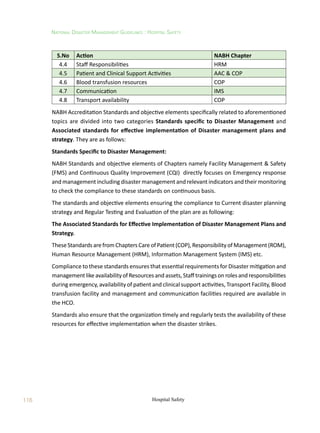 116
National Disaster Management Guidelines : Hospital Safety
Hospital Safety
S.No Action NABH Chapter
4.4 Staff Responsibilities HRM
4.5 Patient and Clinical Support Activities AAC  COP
4.6 Blood transfusion resources COP
4.7 Communication IMS
4.8 Transport availability COP
NABH Accreditation Standards and objective elements specifically related to aforementioned
topics are divided into two categories Standards specific to Disaster Management and
Associated standards for effective implementation of Disaster management plans and
strategy. They are as follows:
Standards Specific to Disaster Management:
NABH Standards and objective elements of Chapters namely Facility Management  Safety
(FMS) and Continuous Quality Improvement (CQI) directly focuses on Emergency response
and management including disaster management and relevant indicators and their monitoring
to check the compliance to these standards on continuous basis.
The standards and objective elements ensuring the compliance to Current disaster planning
strategy and Regular Testing and Evaluation of the plan are as following:
The Associated Standards for Effective Implementation of Disaster Management Plans and
Strategy.
TheseStandardsarefromChaptersCareofPatient(COP),ResponsibilityofManagement(ROM),
Human Resource Management (HRM), Information Management System (IMS) etc.
Compliance to these standards ensures that essential requirements for Disaster mitigation and
managementlikeavailabilityofResourcesandassets,Stafftrainingsonrolesandresponsibilities
during emergency, availability of patient and clinical support activities, Transport Facility, Blood
transfusion facility and management and communication facilities required are available in
the HCO.
Standards also ensure that the organization timely and regularly tests the availability of these
resources for effective implementation when the disaster strikes.
 