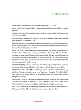 117
Hospital Safety
References
	 NPDM 2009 – National Policy on Disaster Management , GOI , 2009
	 Indian Public Health Standards 2012 – Guidelines for District Hospitals ( 2012) - , DGHS,
MoHFW
	 Guidelines for Hospital Emergency Preparedness Planning, GOI –UNDP DRM Programme
– 2002-2008) – MHA
	 National Disaster Management Guidelines on Medical Preparedness and Mass Casualty
Management – 2007 – NDMA , GOI
	 CED 39, (2007), Draft Indian Standard Code for Seismic Retrofitting of Reinforced Concrete
Frame Buildings, under discussion in the Earthquake Engineering Sectional Committee,
Bureau of Indian Standards, New Delhi
	 FEMA 356, (2000), Pre-standard and Commentary for the Seismic Rehabilitation of
Buildings, Federal Emergency Management Authority, Washington DC, USA. This Pre-
standard serves as a tool for design professionals, code officials, and building owners
undertaking the seismic rehabilitation of existing buildings. The publication contains
two parts. The Provisions include technical requirements for seismic rehabilitation. The
Commentary explains the Provisions.
	 GHI-GHS-SR (2009), Reducing Earthquake Risk in Hospitals from Equipment, Contents,
Architectural Elements and Building Utility Systems, GHI, GHS and Swiss Re, 2009.
	 IITK-GSDMA, (2005), IITK-GSDMA Guidelines for Seismic Evaluation and Strengthening of
Buildings: Provisions with Commentary and Explanatory Examples, IITK-GSDMA-EQ06-
V4.0, August 2005, Indian Institute of Technology Kanpur and Gujarat State Disaster
Mitigation Authority
	 IITK-GSDMA, (2005), IITK-GSDMA Guidelines for Proposed Draft Code and Commentary
on Indian Seismic Code IS:1893 (Part 1), IITK-GSDMA-EQ05-V4.0, August 2005, Indian
Institute of Technology Kanpur and Gujarat State Disaster Mitigation Authority
	 IPHS,(2012), Indian Public Health Standards, Officeof DirectorGeneral of Health Services,
Ministry of Health and Family Welfare, Government of India, New Delhi
 