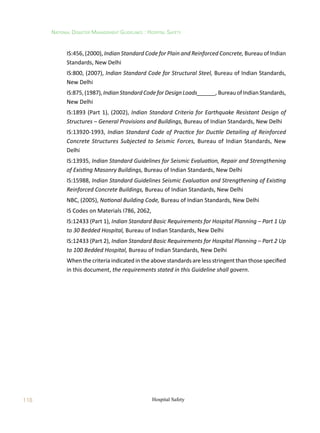 118
National Disaster Management Guidelines : Hospital Safety
Hospital Safety
	 IS:456, (2000), Indian Standard Code for Plain and Reinforced Concrete, Bureau of Indian
Standards, New Delhi
	 IS:800, (2007), Indian Standard Code for Structural Steel, Bureau of Indian Standards,
New Delhi
	 IS:875,(1987), Indian StandardCodefor DesignLoads______,Bureau of Indian Standards,
New Delhi
	 IS:1893 (Part 1), (2002), Indian Standard Criteria for Earthquake Resistant Design of
Structures – General Provisions and Buildings, Bureau of Indian Standards, New Delhi
	 IS:13920-1993, Indian Standard Code of Practice for Ductile Detailing of Reinforced
Concrete Structures Subjected to Seismic Forces, Bureau of Indian Standards, New
Delhi
	 IS:13935, Indian Standard Guidelines for Seismic Evaluation, Repair and Strengthening
of Existing Masonry Buildings, Bureau of Indian Standards, New Delhi
	 IS:15988, Indian Standard Guidelines Seismic Evaluation and Strengthening of Existing
Reinforced Concrete Buildings, Bureau of Indian Standards, New Delhi
	 NBC, (2005), National Building Code, Bureau of Indian Standards, New Delhi
	 IS Codes on Materials I786, 2062,
	 IS:12433 (Part 1), Indian Standard Basic Requirements for Hospital Planning – Part 1 Up
to 30 Bedded Hospital, Bureau of Indian Standards, New Delhi
	 IS:12433 (Part 2), Indian Standard Basic Requirements for Hospital Planning – Part 2 Up
to 100 Bedded Hospital, Bureau of Indian Standards, New Delhi
	 When the criteria indicated in the above standards are less stringent than those specified
in this document, the requirements stated in this Guideline shall govern.
 