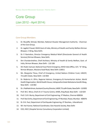 120
National Disaster Management Guidelines : Hospital Safety
Hospital Safety
Core Group
(Jan 2012 - April 2014)
Core Group Members
1. Dr. Muzaffar Ahmad, Member, National Disaster Management Authority - Chairman
of the Core Group.
2. Dr. Jagdish Prasad, DGHS Govt of India, Ministry of Health and Family Welfare Nirman
Bhawan, C Wing, New Delhi.
3. Dr. P. Ravindran, Director Emergency Medical Relief (Directorate General of Health
Services) Nirman Bhawan, New Delhi.
4. Shri Chandershekher, Chief Architect, Ministry of Health  Family Welfare, Govt. of
India, Nirman Bhawan, New Delhi - 110 108
5. Shri Rubin Samuel, National Focal Point-Emergency, WHO India Office, 537, A Wing,
Nirman Bhawan, Maulana Azad Road, New Delhi 110011
6. Ms. Margreita Tileva, Chief of Emergency, United Nations Children Fund, UNICEF,
73 Lodhi Estate, New Delhi -110 003
7. Dr. Roderico H. Ofrin, Regional Advisor, Emergency  Humanitarian Action, World
Health Organisation, World Health House, Indraprastha Estate Mahatama Gandhi Marg,
New Delhi - 110 002
8. Dr.J.Radhakrishnan,AssistantCountryDirector,UNDP,73LodhiEstate,NewDelhi-110003
9. Prof. M.C. Misra, Chief of J.P. Trauma Centre, AIIMS, Ring Road, New Delhi - 110 029
10. Prof. C.V.R. Murty, Department of Civil Engineering, IIT Madras, Chennai-600036
11. Prof. Ravi Sinha, Department of Civil Engineering, IIT Mumbai, Powai, Mumbai - 400076
12. Dr. D.K. Paul, Department of Earthquake Engineering, IIT Roorkee,, Uttarakhand.
13. Mr. Hari Kumar, National Coordinator, Geo Hazards Society, New Delhi
14. CEO, HSCC (Hospital Service Consultancy Corporation Limited)
 