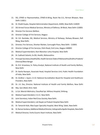 121
Hospital Safety 121
Core Group
15. DG, CPWD or Representative, CPWD-A-Wing, Room No-111, Nirman Bhawan, New
Delhi-110011
16. Dr. Shakti Gupta, Hospital Administration Department, AIIMS, New Delhi-110029
17. DG Armed Forces Medical Services, Ministry of Defence, M-Block, New Delhi-110001
18. Director Fire Services Welfare.
19. Director College of Fire Services, Nagpur.
20. Dr. V.K. Ramtake, DG, Medical Services, Ministry of Railways, Railway Bhawan, Rafi
Marg, New Delhi.
21. Director, Fire Services, Shankar Market, Cannuaght Place, New Delhi - 110001
22. Director College of Fire Services, Palm Road, Civil Lines, Nagpur-440001
23. Medical Superintendent, Ram Manohar Lohia Hospital, New Delhi
24. Dr. Subhash Solanki, Ex DG, Health, Maharashtra
25. Principal Secretary (Health)/DG, Health Services State of Maharashtra/Andhra Pradesh/
Chennai/West Bengal
26. Dr. R.K. Srivastava, Sr. Policy Analyst, National Institute of Health and Family Welfare,
New Delhi
27. Dr. Kavita Narayan, Associate Head, Hospital Services Unit, Public Health Foundation
of India, New Delhi
28. Dr. Girdhar J. Gyani, C.E.O. National Accreditation Board for Hospital and Healthcare
Providers, New Delhi
29. Dr. J.K. Das, Director, National Institute of Health and Family Welfare, New Delhi
30. Maj. Gen (Retd.) M.A. Naik
31. Lt Col. Manish Mehrotra, Classified Spl. Military Hospital, Shillong.
32. Medical Superintendent, E.S.I.C. New Delhi.
33. Joint Secretary, Indian Red Cross Society, New Delhi.
34. Medical Superintendent, Lok Nayak Jai Prakash Hospital New Delhi
35. Dr. Tamorish Kole, Max Super Specialty Hospital, West Wing. Saket, New Delhi
36. Dr.RamanSardana,AdditionalMedicalDirector,IndraprasthaApolloHospitals,NewDelhi
37. Medical Director, Fortis Escorts Heart Institute, New Delhi
 