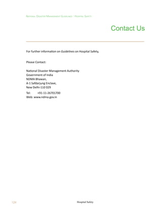National Disaster Management Guidelines : Hospital Safety
Hospital Safety
124
Contact Us
For further information on Guidelines on Hospital Safety,
Please Contact:
National Disaster Management Authority
Government of India
NDMA Bhawan,
A-1 Safdarjung Enclave,
New Delhi-110 029
Tel: 	 +91-11-26701700
Web: www.ndma.gov.in
 